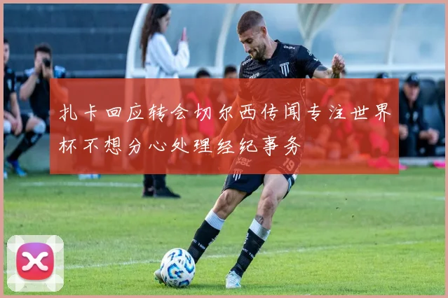 扎卡回应转会切尔西传闻专注世界杯不想分心处理经纪事务