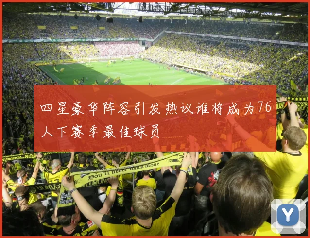 四星豪华阵容引发热议谁将成为76人下赛季最佳球员
