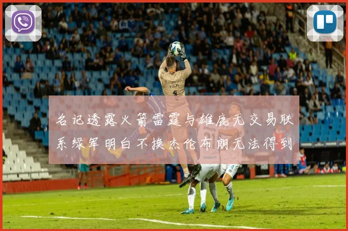 名记透露火箭雷霆与雄鹿无交易联系绿军明白不换杰伦布朗无法得到字母哥