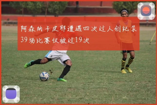 阿森纳卡皮耶遭遇四次过人创纪录39场比赛仅被过19次