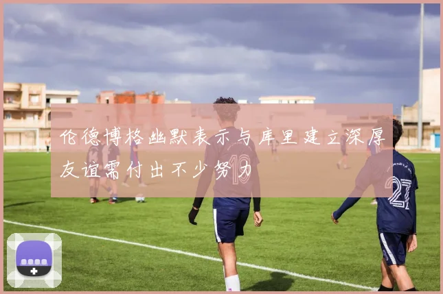 伦德博格幽默表示与库里建立深厚友谊需付出不少努力