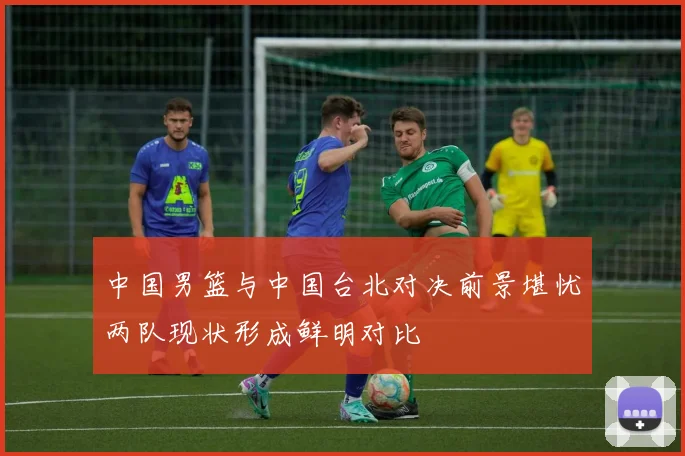 中国男篮与中国台北对决前景堪忧两队现状形成鲜明对比