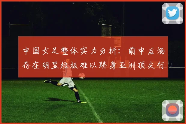 中国女足整体实力分析：前中后场存在明显短板难以跻身亚洲顶尖行列