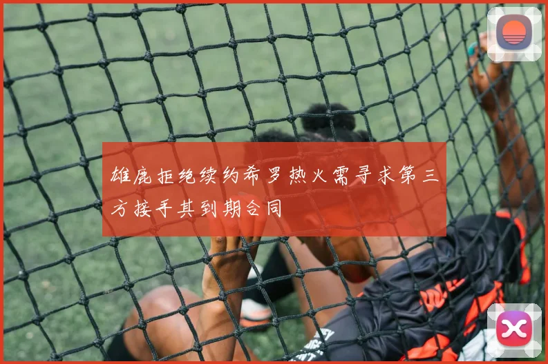 雄鹿拒绝续约希罗热火需寻求第三方接手其到期合同