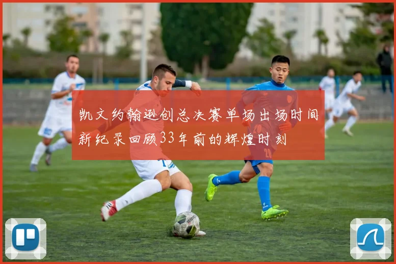 凯文约翰逊创总决赛单场出场时间新纪录回顾33年前的辉煌时刻