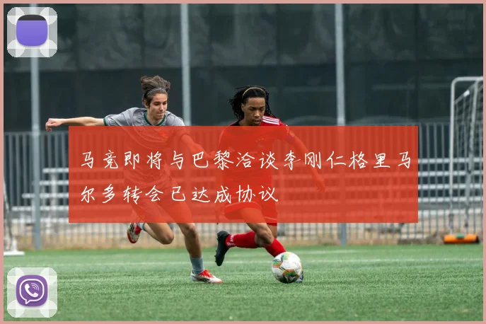 马竞即将与巴黎洽谈李刚仁格里马尔多转会已达成协议