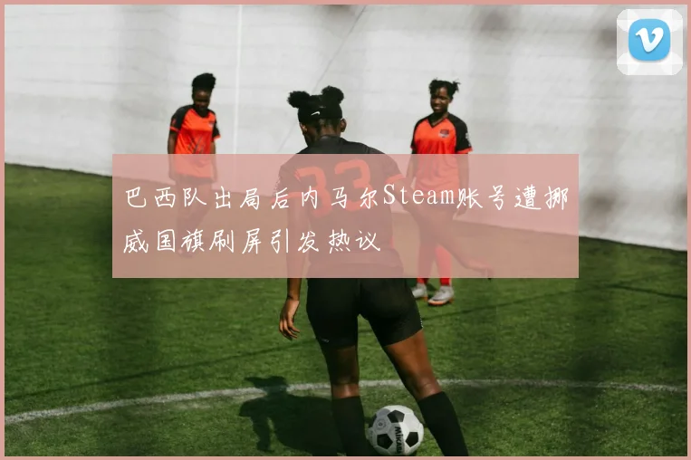 巴西队出局后内马尔Steam账号遭挪威国旗刷屏引发热议