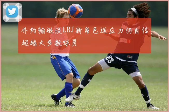 乔约翰逊谈LBJ新角色适应力仍自信超越大多数球员