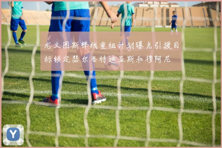 尤文图斯锋线重组计划曝光引援目标锁定瑟尔洛特迪亚斯和穆阿尼