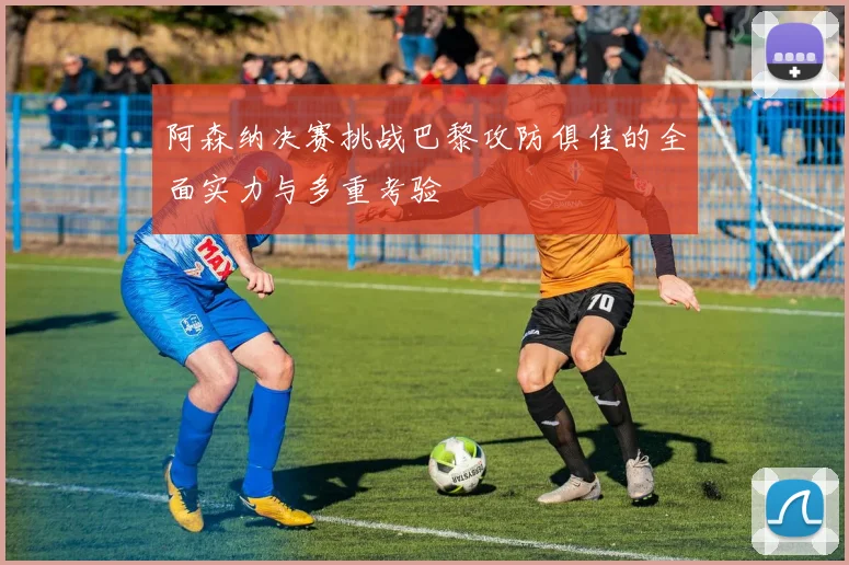阿森纳决赛挑战巴黎攻防俱佳的全面实力与多重考验