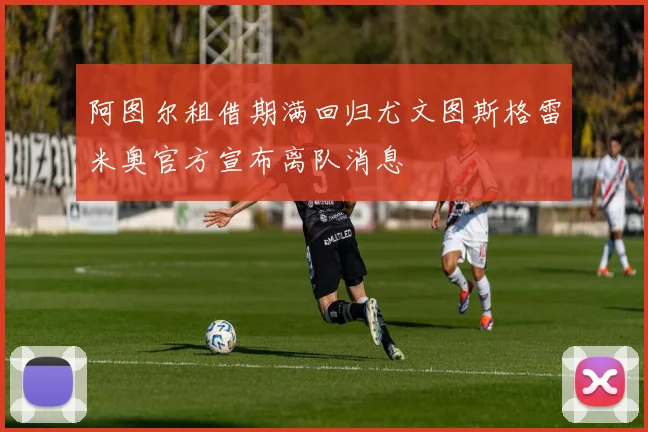 阿图尔租借期满回归尤文图斯格雷米奥官方宣布离队消息
