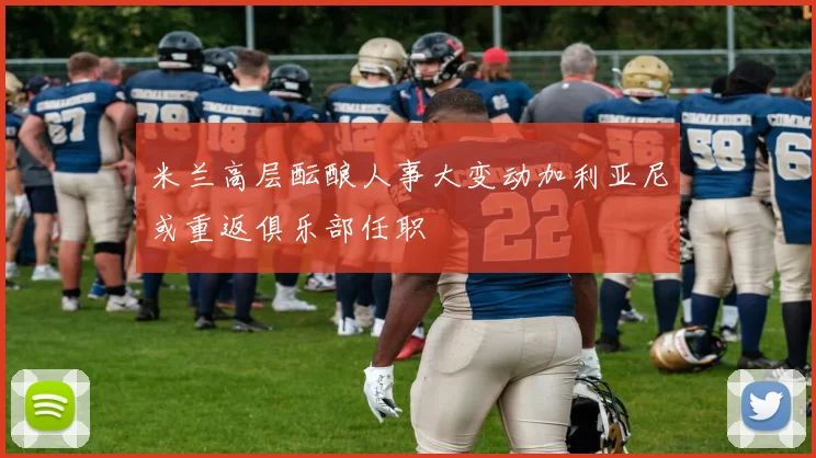 米兰高层酝酿人事大变动加利亚尼或重返俱乐部任职