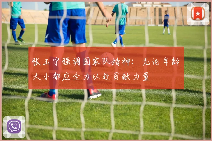 张玉宁强调国家队精神：无论年龄大小都应全力以赴贡献力量