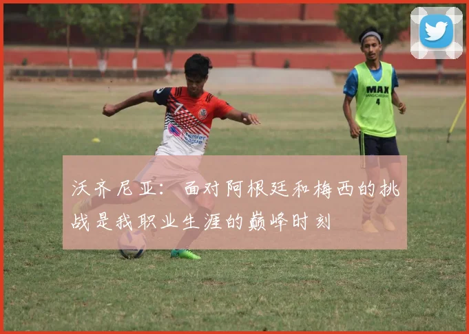 沃齐尼亚：面对阿根廷和梅西的挑战是我职业生涯的巅峰时刻