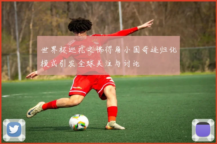 世界杯巡礼之佛得角小国奇迹归化模式引发全球关注与讨论