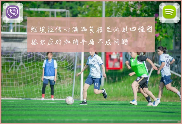 维埃拉信心满满英格兰必进四强图赫尔应对加纳平局不成问题