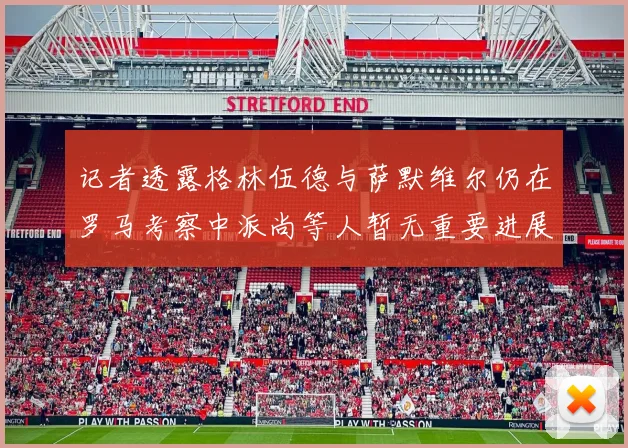 记者透露格林伍德与萨默维尔仍在罗马考察中派尚等人暂无重要进展消息