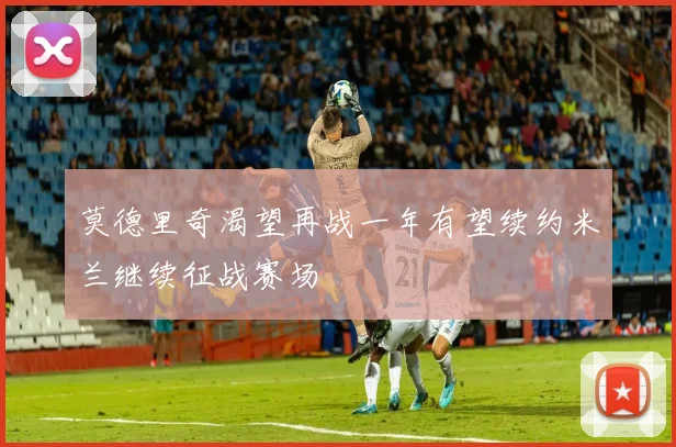 莫德里奇渴望再战一年有望续约米兰继续征战赛场