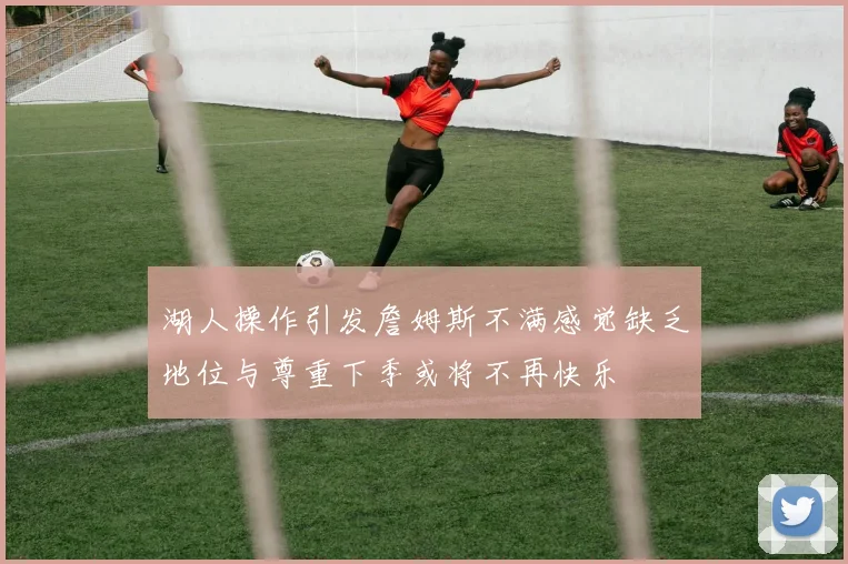 湖人操作引发詹姆斯不满感觉缺乏地位与尊重下季或将不再快乐