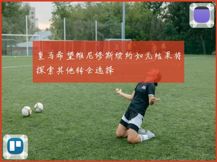 皇马希望维尼修斯续约如无结果将探索其他转会选择
