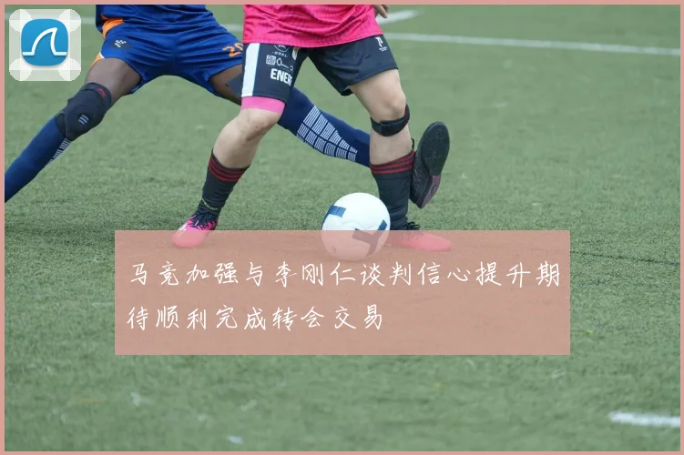 马竞加强与李刚仁谈判信心提升期待顺利完成转会交易