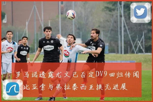 罗马诺透露尤文已否定DV9回归传闻坎比亚索与弗拉泰西互换无进展